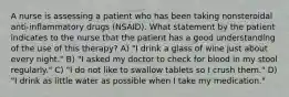 A nurse is assessing a patient who has been taking nonsteroidal anti-inflammatory drugs (NSAID). What statement by the patient indicates to the nurse that the patient has a good understanding of the use of this therapy? A) "I drink a glass of wine just about every night." B) "I asked my doctor to check for blood in my stool regularly." C) "I do not like to swallow tablets so I crush them." D) "I drink as little water as possible when I take my medication."