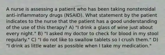 A nurse is assessing a patient who has been taking nonsteroidal anti-inflammatory drugs (NSAID). What statement by the patient indicates to the nurse that the patient has a good understanding of the use of this therapy? A) "I drink a glass of wine just about every night." B) "I asked my doctor to check for blood in my stool regularly." C) "I do not like to swallow tablets so I crush them." D) "I drink as little water as possible when I take my medication."