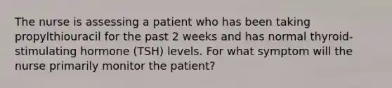 The nurse is assessing a patient who has been taking propylthiouracil for the past 2 weeks and has normal thyroid-stimulating hormone (TSH) levels. For what symptom will the nurse primarily monitor the patient?