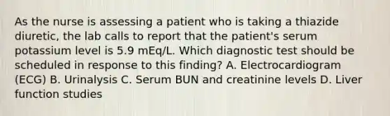 As the nurse is assessing a patient who is taking a thiazide diuretic, the lab calls to report that the patient's serum potassium level is 5.9 mEq/L. Which diagnostic test should be scheduled in response to this finding? A. Electrocardiogram (ECG) B. Urinalysis C. Serum BUN and creatinine levels D. Liver function studies