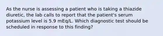 As the nurse is assessing a patient who is taking a thiazide diuretic, the lab calls to report that the patient's serum potassium level is 5.9 mEq/L. Which diagnostic test should be scheduled in response to this finding?