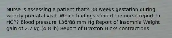 Nurse is assessing a patient that's 38 weeks gestation during weekly prenatal visit. Which findings should the nurse report to HCP? Blood pressure 136/88 mm Hg Report of insomnia Weight gain of 2.2 kg (4.8 lb) Report of Braxton Hicks contractions