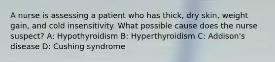 A nurse is assessing a patient who has thick, dry skin, weight gain, and cold insensitivity. What possible cause does the nurse suspect? A: Hypothyroidism B: Hyperthyroidism C: Addison's disease D: Cushing syndrome