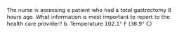 The nurse is assessing a patient who had a total gastrectomy 8 hours ago. What information is most important to report to the health care provider? b. Temperature 102.1° F (38.9° C)