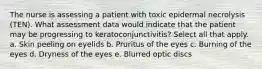 The nurse is assessing a patient with toxic epidermal necrolysis (TEN). What assessment data would indicate that the patient may be progressing to keratoconjunctivitis? Select all that apply. a. Skin peeling on eyelids b. Pruritus of the eyes c. Burning of the eyes d. Dryness of the eyes e. Blurred optic discs