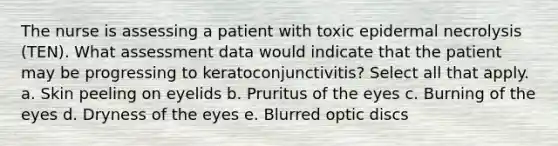 The nurse is assessing a patient with toxic epidermal necrolysis (TEN). What assessment data would indicate that the patient may be progressing to keratoconjunctivitis? Select all that apply. a. Skin peeling on eyelids b. Pruritus of the eyes c. Burning of the eyes d. Dryness of the eyes e. Blurred optic discs