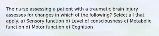 The nurse assessing a patient with a traumatic brain injury assesses for changes in which of the following? Select all that apply. a) Sensory function b) Level of consciousness c) Metabolic function d) Motor function e) Cognition