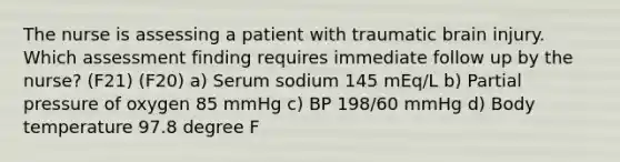 The nurse is assessing a patient with traumatic brain injury. Which assessment finding requires immediate follow up by the nurse? (F21) (F20) a) Serum sodium 145 mEq/L b) Partial pressure of oxygen 85 mmHg c) BP 198/60 mmHg d) Body temperature 97.8 degree F