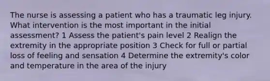 The nurse is assessing a patient who has a traumatic leg injury. What intervention is the most important in the initial assessment? 1 Assess the patient's pain level 2 Realign the extremity in the appropriate position 3 Check for full or partial loss of feeling and sensation 4 Determine the extremity's color and temperature in the area of the injury