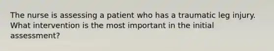 The nurse is assessing a patient who has a traumatic leg injury. What intervention is the most important in the initial assessment?