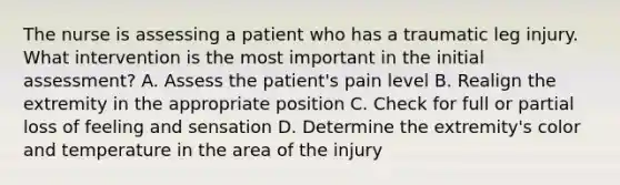 The nurse is assessing a patient who has a traumatic leg injury. What intervention is the most important in the initial assessment? A. Assess the patient's pain level B. Realign the extremity in the appropriate position C. Check for full or partial loss of feeling and sensation D. Determine the extremity's color and temperature in the area of the injury