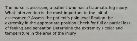 The nurse is assessing a patient who has a traumatic leg injury. What intervention is the most important in the initial assessment? Assess the patient's pain level Realign the extremity in the appropriate position Check for full or partial loss of feeling and sensation Determine the extremity's color and temperature in the area of the injury