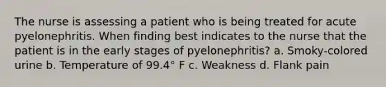 The nurse is assessing a patient who is being treated for acute pyelonephritis. When finding best indicates to the nurse that the patient is in the early stages of pyelonephritis? a. Smoky-colored urine b. Temperature of 99.4° F c. Weakness d. Flank pain