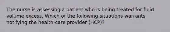 The nurse is assessing a patient who is being treated for fluid volume excess. Which of the following situations warrants notifying the health-care provider (HCP)?