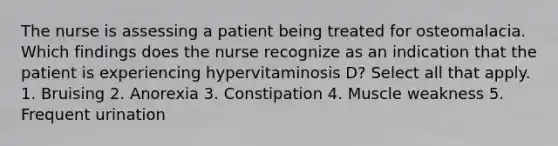 The nurse is assessing a patient being treated for osteomalacia. Which findings does the nurse recognize as an indication that the patient is experiencing hypervitaminosis D? Select all that apply. 1. Bruising 2. Anorexia 3. Constipation 4. Muscle weakness 5. Frequent urination