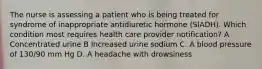 The nurse is assessing a patient who is being treated for syndrome of inappropriate antidiuretic hormone (SIADH). Which condition most requires health care provider notification? A Concentrated urine B Increased urine sodium C. A blood pressure of 130/90 mm Hg D. A headache with drowsiness