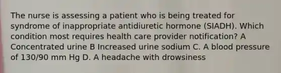 The nurse is assessing a patient who is being treated for syndrome of inappropriate antidiuretic hormone (SIADH). Which condition most requires health care provider notification? A Concentrated urine B Increased urine sodium C. A blood pressure of 130/90 mm Hg D. A headache with drowsiness