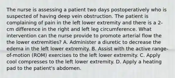 The nurse is assessing a patient two days postoperatively who is suspected of having deep vein obstruction. The patient is complaining of pain in the left lower extremity and there is a 2-cm difference in the right and left leg circumference. What intervention can the nurse provide to promote arterial flow the the lower extremities? A. Administer a diuretic to decrease the edema in the left lower extremity. B. Assist with the active range-of-motion (ROM) exercises to the left lower extremity. C. Apply cool compresses to the left lower extremity. D. Apply a heating pad to the patient's abdomen.