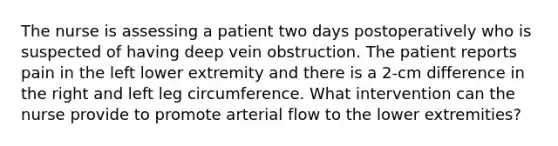 The nurse is assessing a patient two days postoperatively who is suspected of having deep vein obstruction. The patient reports pain in the left lower extremity and there is a 2-cm difference in the right and left leg circumference. What intervention can the nurse provide to promote arterial flow to the lower extremities?