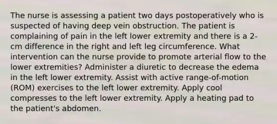 The nurse is assessing a patient two days postoperatively who is suspected of having deep vein obstruction. The patient is complaining of pain in the left lower extremity and there is a 2-cm difference in the right and left leg circumference. What intervention can the nurse provide to promote arterial flow to the lower extremities? Administer a diuretic to decrease the edema in the left lower extremity. Assist with active range-of-motion (ROM) exercises to the left lower extremity. Apply cool compresses to the left lower extremity. Apply a heating pad to the patient's abdomen.