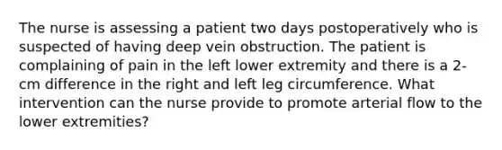 The nurse is assessing a patient two days postoperatively who is suspected of having deep vein obstruction. The patient is complaining of pain in the left lower extremity and there is a 2-cm difference in the right and left leg circumference. What intervention can the nurse provide to promote arterial flow to the lower extremities?