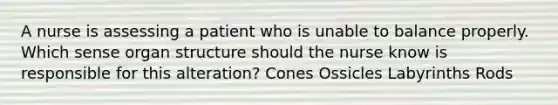 A nurse is assessing a patient who is unable to balance properly. Which sense organ structure should the nurse know is responsible for this alteration? Cones Ossicles Labyrinths Rods