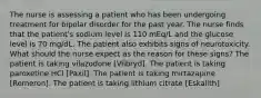 The nurse is assessing a patient who has been undergoing treatment for bipolar disorder for the past year. The nurse finds that the patient's sodium level is 110 mEq/L and the glucose level is 70 mg/dL. The patient also exhibits signs of neurotoxicity. What should the nurse expect as the reason for these signs? The patient is taking vilazodone [Viibryd]. The patient is taking paroxetine HCl [Paxil]. The patient is taking mirtazapine [Remeron]. The patient is taking lithium citrate [Eskalith]