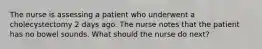 The nurse is assessing a patient who underwent a cholecystectomy 2 days ago. The nurse notes that the patient has no bowel sounds. What should the nurse do next?