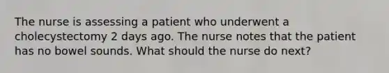 The nurse is assessing a patient who underwent a cholecystectomy 2 days ago. The nurse notes that the patient has no bowel sounds. What should the nurse do next?