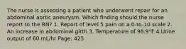 The nurse is assessing a patient who underwent repair for an abdominal aortic aneurysm. Which finding should the nurse report to the RN? 1. Report of level 5 pain on a 0-to-10 scale 2. An increase in abdominal girth 3. Temperature of 98.9°F 4.Urine output of 60 mL/hr Page: 425