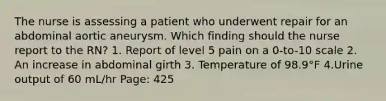 The nurse is assessing a patient who underwent repair for an abdominal aortic aneurysm. Which finding should the nurse report to the RN? 1. Report of level 5 pain on a 0-to-10 scale 2. An increase in abdominal girth 3. Temperature of 98.9°F 4.Urine output of 60 mL/hr Page: 425