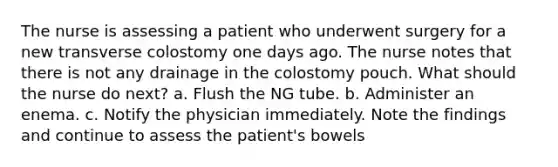 The nurse is assessing a patient who underwent surgery for a new transverse colostomy one days ago. The nurse notes that there is not any drainage in the colostomy pouch. What should the nurse do next? a. Flush the NG tube. b. Administer an enema. c. Notify the physician immediately. Note the findings and continue to assess the patient's bowels