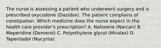 The nurse is assessing a patient who underwent surgery and is prescribed oxycodone (Dazidox). The patient complains of constipation. Which medicine does the nurse expect in the health care provider's prescription? A. Naloxone (Narcan) B. Meperidine (Demerol) C. Polyethylene glycol (Miralax) D. Tapentadol (Nucynta)