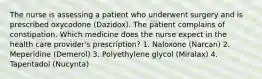 The nurse is assessing a patient who underwent surgery and is prescribed oxycodone (Dazidox). The patient complains of constipation. Which medicine does the nurse expect in the health care provider's prescription? 1. Naloxone (Narcan) 2. Meperidine (Demerol) 3. Polyethylene glycol (Miralax) 4. Tapentadol (Nucynta)