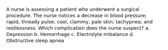 A nurse is assessing a patient who underwent a surgical procedure. The nurse notices a decrease in blood pressure; rapid, thready pulse; cool, clammy, pale skin; tachypnea; and restlessness. Which complication does the nurse suspect? a. Depression b. Hemorrhage c. Electrolyte imbalance d. Obstructive sleep apnea