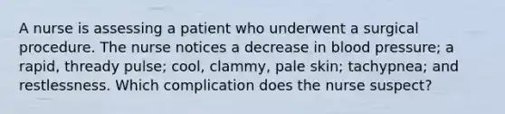 A nurse is assessing a patient who underwent a surgical procedure. The nurse notices a decrease in blood pressure; a rapid, thready pulse; cool, clammy, pale skin; tachypnea; and restlessness. Which complication does the nurse suspect?