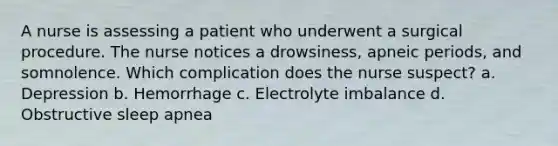 A nurse is assessing a patient who underwent a surgical procedure. The nurse notices a drowsiness, apneic periods, and somnolence. Which complication does the nurse suspect? a. Depression b. Hemorrhage c. Electrolyte imbalance d. Obstructive sleep apnea