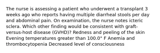 The nurse is assessing a patient who underwent a transplant 3 weeks ago who reports having multiple diarrheal stools per day and abdominal pain. On examination, the nurse notes icteric sclera. Which other finding would be consistent with graft-versus-host disease (GVHD)? Redness and peeling of the skin Evening temperatures greater than 100.0° F Anemia and thrombocytopenia Decreased level of consciousness