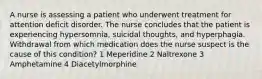 A nurse is assessing a patient who underwent treatment for attention deficit disorder. The nurse concludes that the patient is experiencing hypersomnia, suicidal thoughts, and hyperphagia. Withdrawal from which medication does the nurse suspect is the cause of this condition? 1 Meperidine 2 Naltrexone 3 Amphetamine 4 Diacetylmorphine