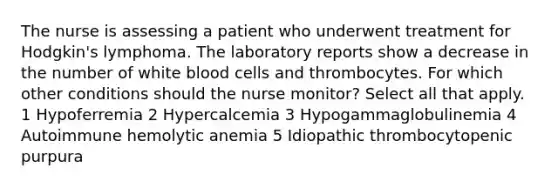 The nurse is assessing a patient who underwent treatment for Hodgkin's lymphoma. The laboratory reports show a decrease in the number of white blood cells and thrombocytes. For which other conditions should the nurse monitor? Select all that apply. 1 Hypoferremia 2 Hypercalcemia 3 Hypogammaglobulinemia 4 Autoimmune hemolytic anemia 5 Idiopathic thrombocytopenic purpura