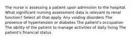 The nurse is assessing a patient upon admission to the hospital. What significant nursing assessment data is relevant to renal function? Select all that apply. Any voiding disorders The presence of hypertension or diabetes The patient's occupation The ability of the patient to manage activities of daily living The patient's financial status