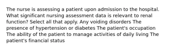 The nurse is assessing a patient upon admission to the hospital. What significant nursing assessment data is relevant to renal function? Select all that apply. Any voiding disorders The presence of hypertension or diabetes The patient's occupation The ability of the patient to manage activities of daily living The patient's financial status