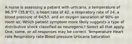 A nurse is assessing a patient with urticaria, a temperature of 96.5°F (35.8°C), a heart rate of 42, a respiratory rate of 24, a blood pressure of 84/53, and an oxygen saturation of 90% on room air. Which patient symptom more likely suggests a type of distributive shock classified as neurogenic? Select all that apply. One, some, or all responses may be correct. Temperature Heart rate Respiratory rate Blood pressure Urticaria Saturation