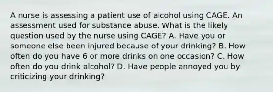 A nurse is assessing a patient use of alcohol using CAGE. An assessment used for substance abuse. What is the likely question used by the nurse using CAGE? A. Have you or someone else been injured because of your drinking? B. How often do you have 6 or more drinks on one occasion? C. How often do you drink alcohol? D. Have people annoyed you by criticizing your drinking?