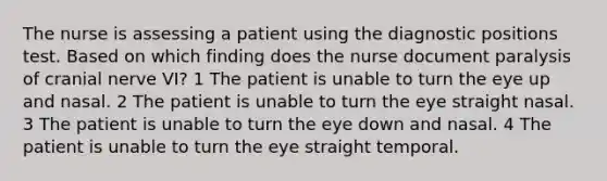 The nurse is assessing a patient using the diagnostic positions test. Based on which finding does the nurse document paralysis of cranial nerve VI? 1 The patient is unable to turn the eye up and nasal. 2 The patient is unable to turn the eye straight nasal. 3 The patient is unable to turn the eye down and nasal. 4 The patient is unable to turn the eye straight temporal.