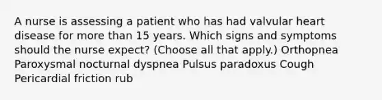 A nurse is assessing a patient who has had valvular heart disease for more than 15 years. Which signs and symptoms should the nurse expect? (Choose all that apply.) Orthopnea Paroxysmal nocturnal dyspnea Pulsus paradoxus Cough Pericardial friction rub