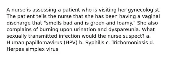 A nurse is assessing a patient who is visiting her gynecologist. The patient tells the nurse that she has been having a vaginal discharge that "smells bad and is green and foamy." She also complains of burning upon urination and dyspareunia. What sexually transmitted infection would the nurse suspect? a. Human papillomavirus (HPV) b. Syphilis c. Trichomoniasis d. Herpes simplex virus