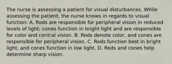 The nurse is assessing a patient for visual disturbances. While assessing the patient, the nurse knows in regards to visual function: A. Rods are responsible for peripheral vision in reduced levels of light; cones function in bright light and are responsible for color and central vision. B. Rods denote color, and cones are responsible for peripheral vision. C. Rods function best in bright light, and cones function in low light. D. Rods and cones help determine sharp vision.