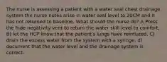 The nurse is assessing a patient with a water seal chest drainage system the nurse notes arise in water seal level to 20CM and it has not returned to baseline. What should the nurse do? A Press the hide negativity vent to return the water skill level to comfort, B) let the HCP know that the patient's lungs have reinflated, C) drain the excess water from the system with a syringe, d) document that the water level and the drainage system is correct-