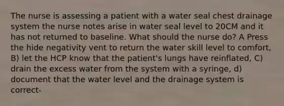 The nurse is assessing a patient with a water seal chest drainage system the nurse notes arise in water seal level to 20CM and it has not returned to baseline. What should the nurse do? A Press the hide negativity vent to return the water skill level to comfort, B) let the HCP know that the patient's lungs have reinflated, C) drain the excess water from the system with a syringe, d) document that the water level and the drainage system is correct-